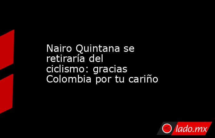Nairo Quintana se retiraría del ciclismo: gracias Colombia por tu cariño. Noticias en tiempo real