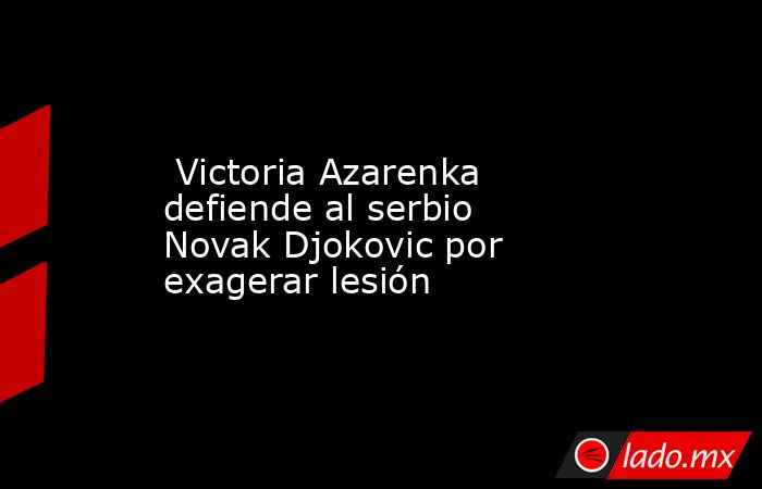  Victoria Azarenka defiende al serbio Novak Djokovic por exagerar lesión. Noticias en tiempo real