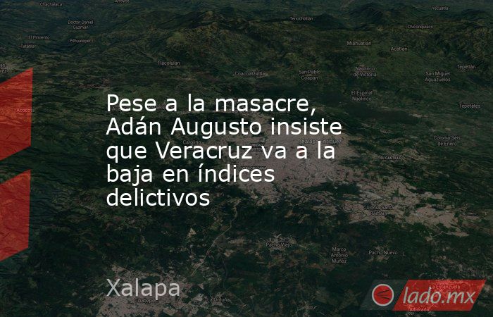 Pese a la masacre, Adán Augusto insiste que Veracruz va a la baja en índices delictivos. Noticias en tiempo real