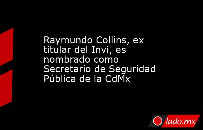 Raymundo Collins, ex titular del Invi, es nombrado como Secretario de Seguridad Pública de la CdMx. Noticias en tiempo real