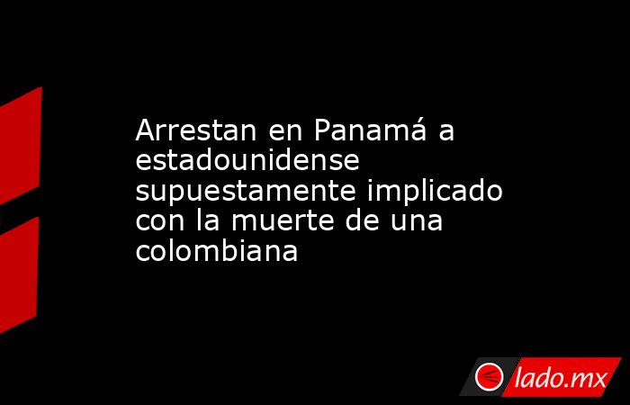 Arrestan en Panamá a estadounidense supuestamente implicado con la muerte de una colombiana. Noticias en tiempo real