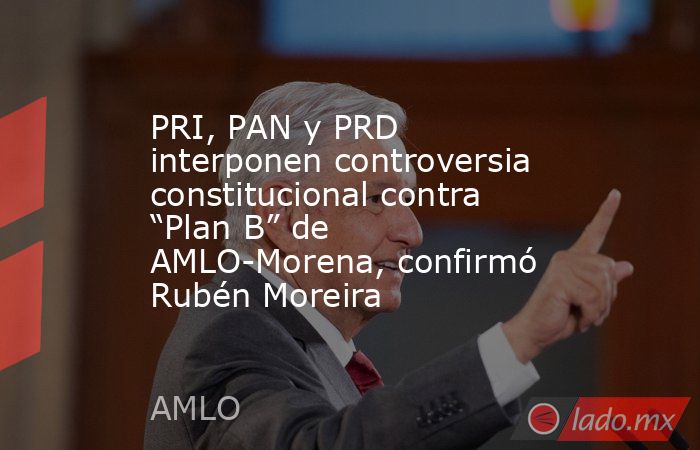 PRI, PAN y PRD interponen controversia constitucional contra “Plan B” de AMLO-Morena, confirmó Rubén Moreira. Noticias en tiempo real