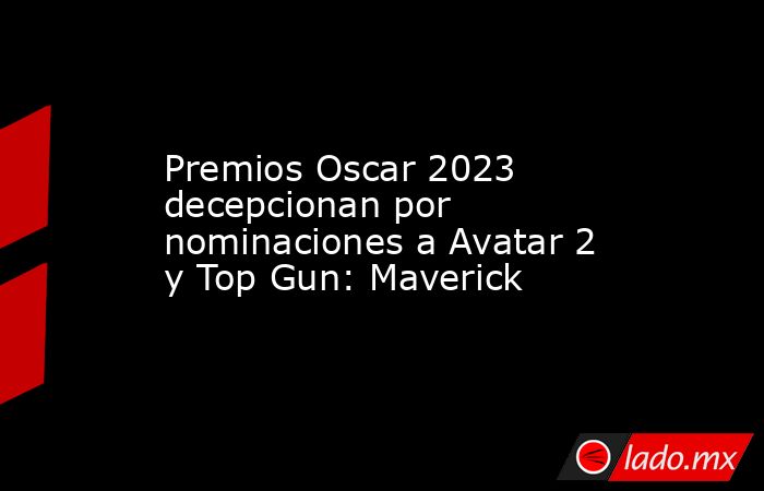 Premios Oscar 2023 decepcionan por nominaciones a Avatar 2 y Top Gun: Maverick. Noticias en tiempo real