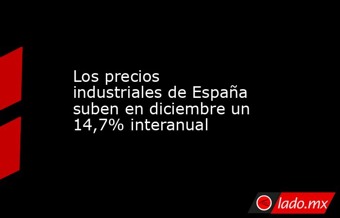 Los precios industriales de España suben en diciembre un 14,7% interanual. Noticias en tiempo real
