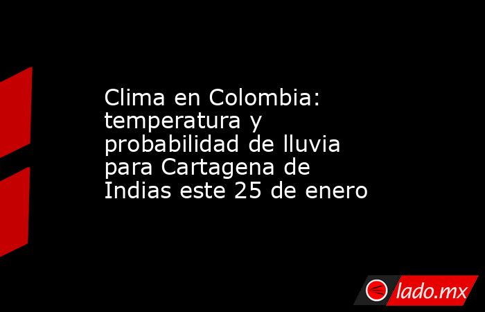 Clima en Colombia: temperatura y probabilidad de lluvia para Cartagena de Indias este 25 de enero. Noticias en tiempo real