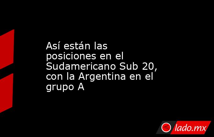 Así están las posiciones en el Sudamericano Sub 20, con la Argentina en el grupo A. Noticias en tiempo real