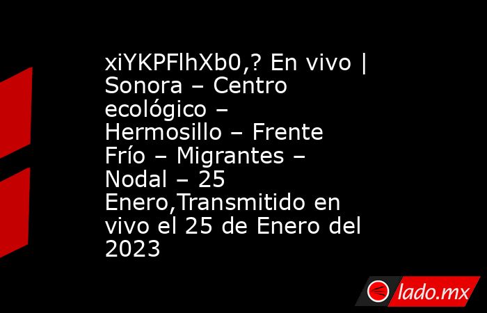 xiYKPFlhXb0,? En vivo | Sonora – Centro ecológico – Hermosillo – Frente Frío – Migrantes – Nodal – 25 Enero,Transmitido en vivo el 25 de Enero del 2023. Noticias en tiempo real