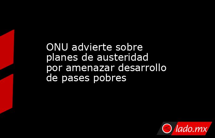 ONU advierte sobre planes de austeridad por amenazar desarrollo de pases pobres. Noticias en tiempo real