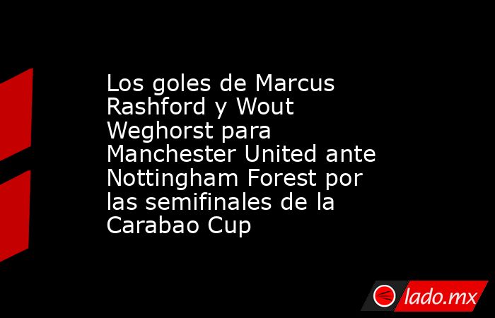 Los goles de Marcus Rashford y Wout Weghorst para Manchester United ante Nottingham Forest por las semifinales de la Carabao Cup. Noticias en tiempo real
