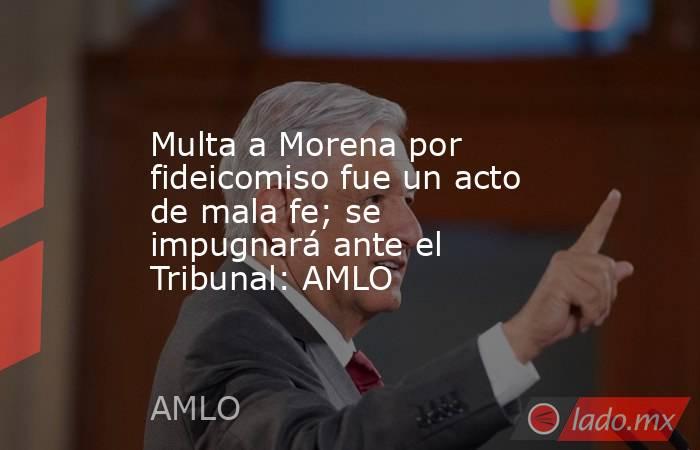 Multa a Morena por fideicomiso fue un acto de mala fe; se impugnará ante el Tribunal: AMLO. Noticias en tiempo real