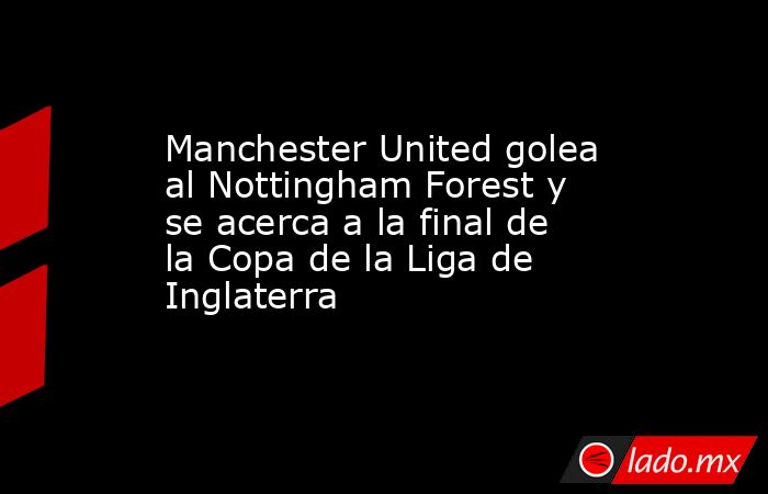 Manchester United golea al Nottingham Forest y se acerca a la final de la Copa de la Liga de Inglaterra. Noticias en tiempo real