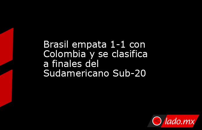 Brasil empata 1-1 con Colombia y se clasifica a finales del Sudamericano Sub-20. Noticias en tiempo real