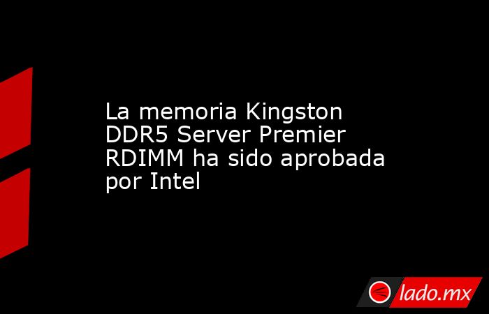 La memoria Kingston DDR5 Server Premier RDIMM ha sido aprobada por Intel. Noticias en tiempo real