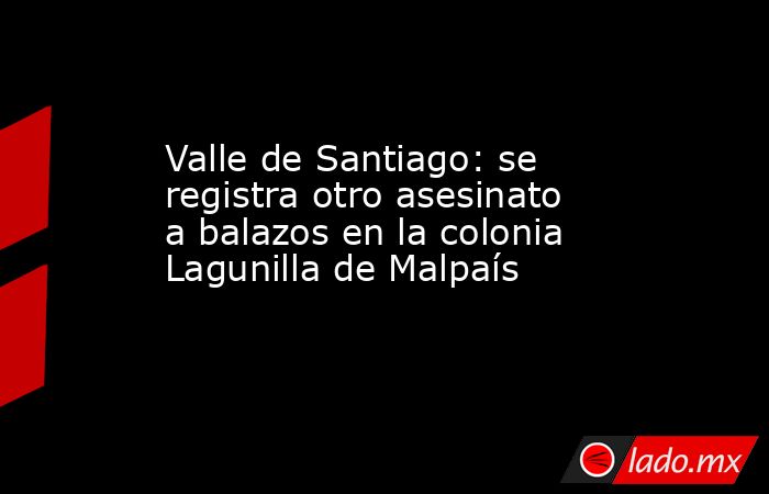 Valle de Santiago: se registra otro asesinato a balazos en la colonia Lagunilla de Malpaís. Noticias en tiempo real