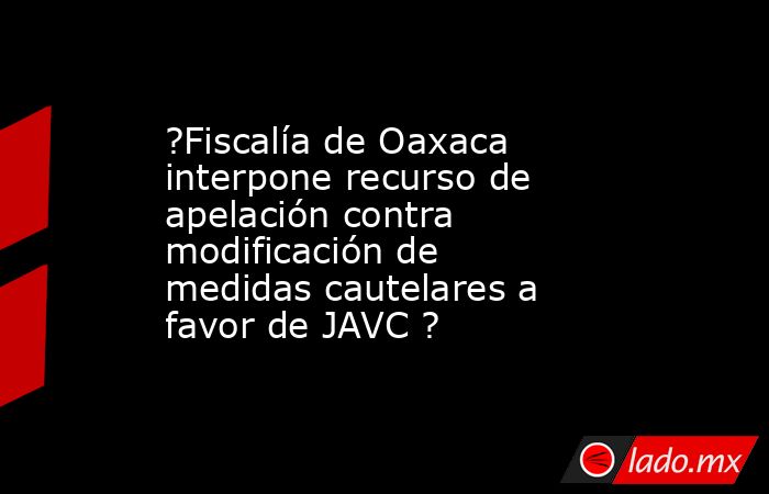 ?Fiscalía de Oaxaca interpone recurso de apelación contra modificación de medidas cautelares a favor de JAVC ?. Noticias en tiempo real