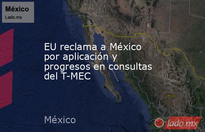 EU reclama a México por aplicación y progresos en consultas del T-MEC. Noticias en tiempo real
