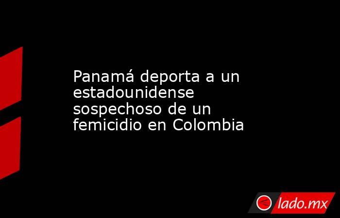 Panamá deporta a un estadounidense sospechoso de un femicidio en Colombia. Noticias en tiempo real
