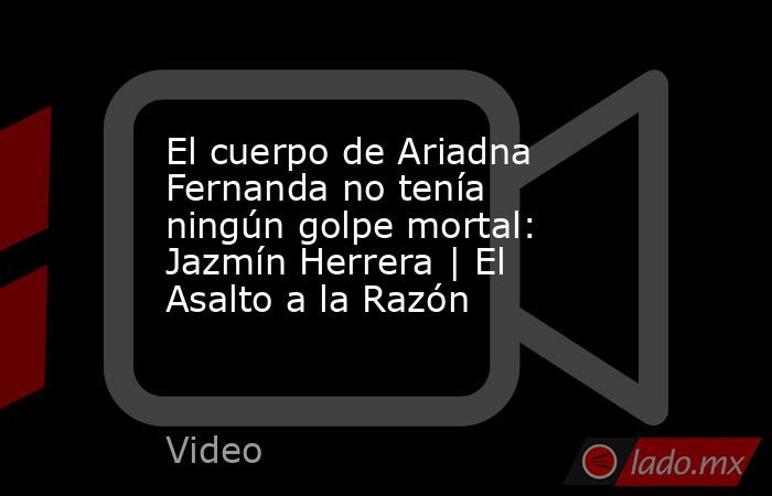 El cuerpo de Ariadna Fernanda no tenía ningún golpe mortal: Jazmín Herrera | El Asalto a la Razón. Noticias en tiempo real