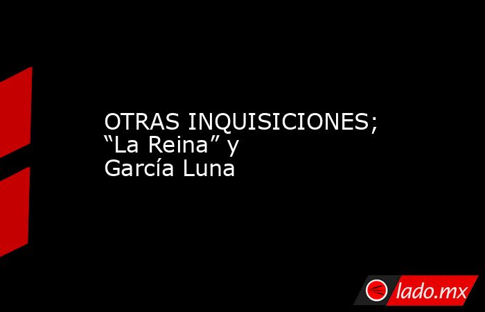 OTRAS INQUISICIONES; “La Reina” y García Luna. Noticias en tiempo real
