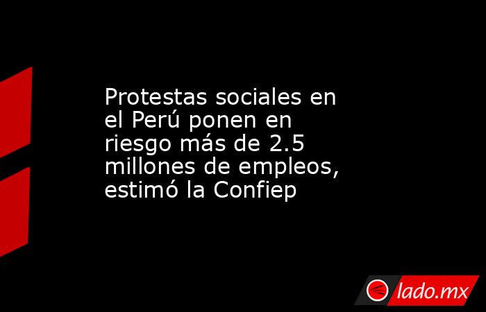 Protestas sociales en el Perú ponen en riesgo más de 2.5 millones de empleos, estimó la Confiep. Noticias en tiempo real