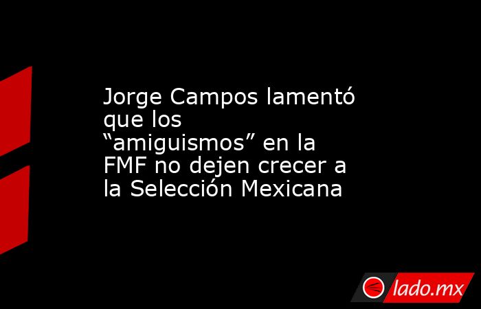 Jorge Campos lamentó que los “amiguismos” en la FMF no dejen crecer a la Selección Mexicana. Noticias en tiempo real