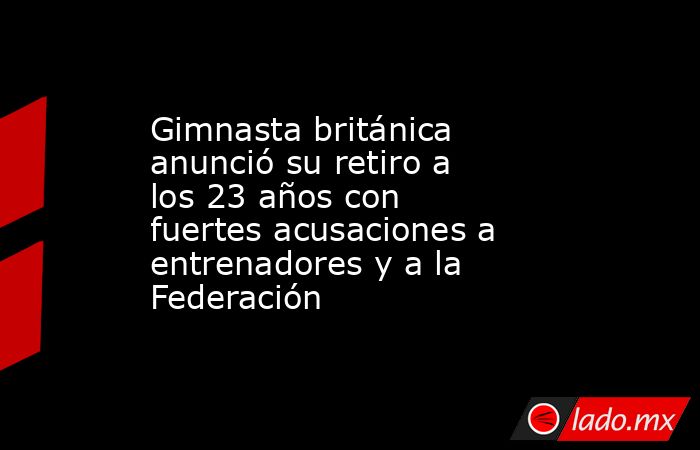 Gimnasta británica anunció su retiro a los 23 años con fuertes acusaciones a entrenadores y a la Federación. Noticias en tiempo real