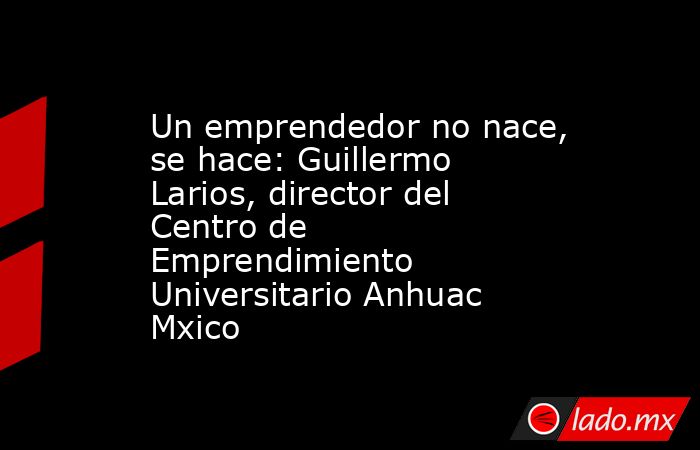Un emprendedor no nace, se hace: Guillermo Larios, director del Centro de Emprendimiento Universitario Anhuac Mxico. Noticias en tiempo real
