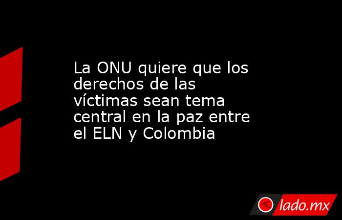 La ONU quiere que los derechos de las víctimas sean tema central en la paz entre el ELN y Colombia. Noticias en tiempo real