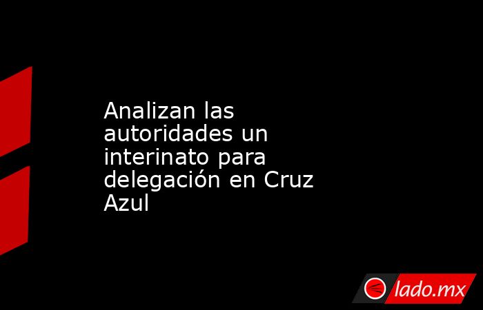 Analizan las autoridades un interinato para delegación en Cruz Azul. Noticias en tiempo real