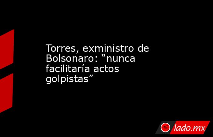 Torres, exministro de Bolsonaro: “nunca facilitaría actos golpistas”. Noticias en tiempo real
