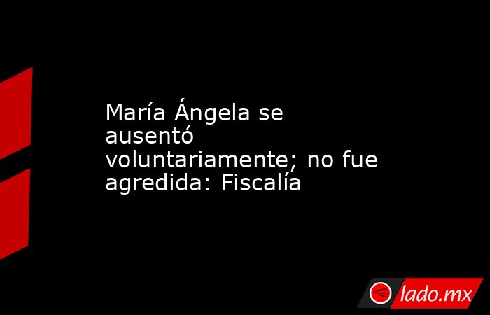 María Ángela se ausentó voluntariamente; no fue agredida: Fiscalía. Noticias en tiempo real
