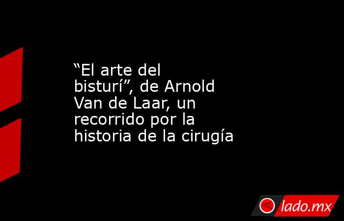 “El arte del bisturí”, de Arnold Van de Laar, un recorrido por la historia de la cirugía. Noticias en tiempo real