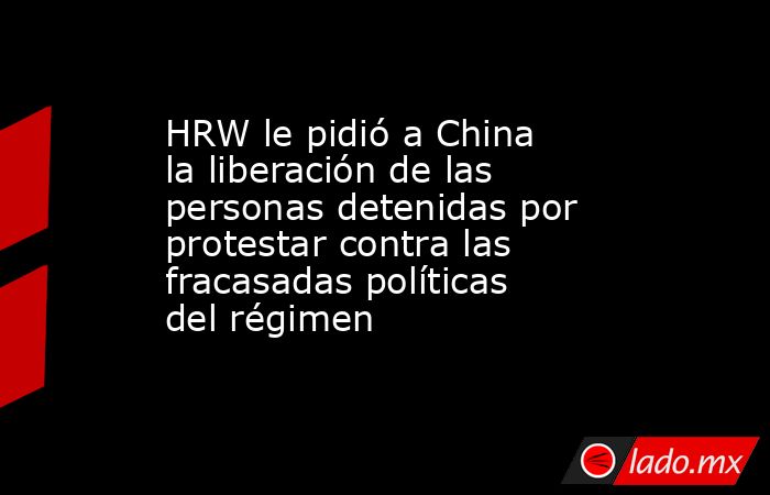 HRW le pidió a China la liberación de las personas detenidas por protestar contra las fracasadas políticas del régimen. Noticias en tiempo real