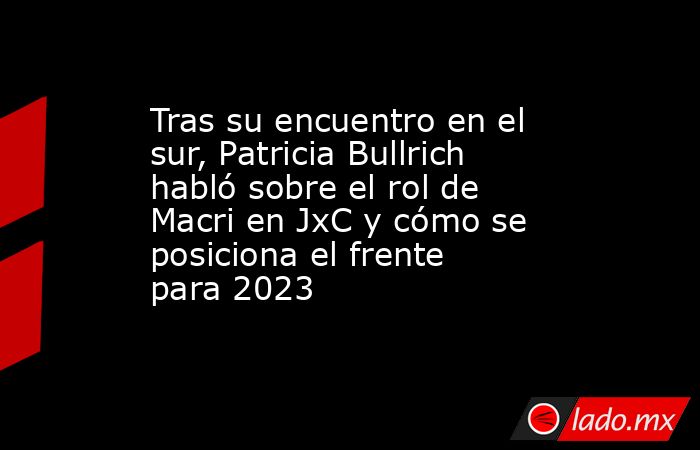 Tras su encuentro en el sur, Patricia Bullrich habló sobre el rol de Macri en JxC y cómo se posiciona el frente para 2023. Noticias en tiempo real