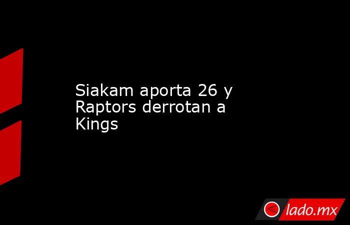 Siakam aporta 26 y Raptors derrotan a Kings. Noticias en tiempo real