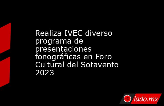 Realiza IVEC diverso programa de presentaciones fonográficas en Foro Cultural del Sotavento 2023. Noticias en tiempo real