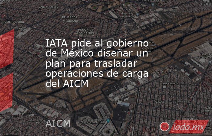 IATA pide al gobierno de México diseñar un plan para trasladar operaciones de carga del AICM. Noticias en tiempo real