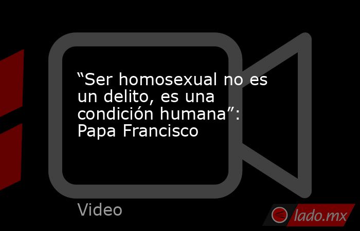 “Ser homosexual no es un delito, es una condición humana”: Papa Francisco. Noticias en tiempo real