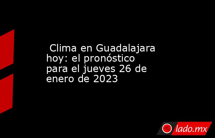  Clima en Guadalajara hoy: el pronóstico para el jueves 26 de enero de 2023. Noticias en tiempo real