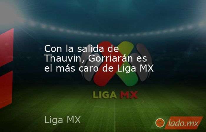 Con la salida de Thauvin, Gorriarán es el más caro de Liga MX. Noticias en tiempo real