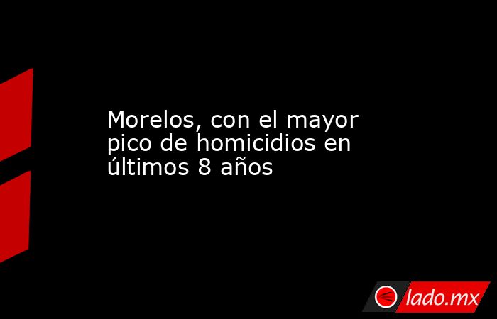 Morelos, con el mayor pico de homicidios en últimos 8 años. Noticias en tiempo real
