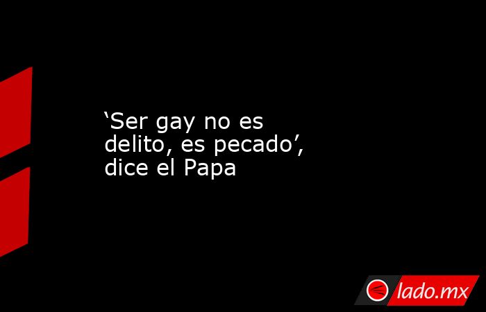 ‘Ser gay no es delito, es pecado’, dice el Papa. Noticias en tiempo real