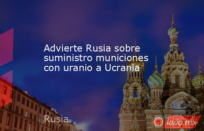 Advierte Rusia sobre suministro municiones con uranio a Ucrania. Noticias en tiempo real
