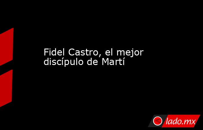 Fidel Castro, el mejor discípulo de Martí. Noticias en tiempo real