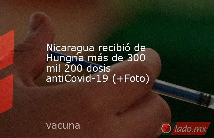 Nicaragua recibió de Hungría más de 300 mil 200 dosis antiCovid-19 (+Foto). Noticias en tiempo real