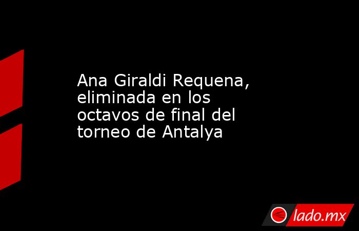 Ana Giraldi Requena, eliminada en los octavos de final del torneo de Antalya. Noticias en tiempo real