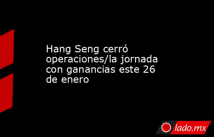 Hang Seng cerró operaciones/la jornada con ganancias este 26 de enero. Noticias en tiempo real