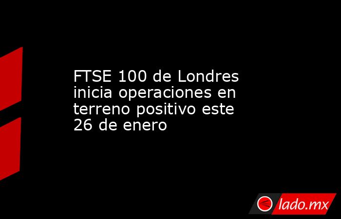 FTSE 100 de Londres inicia operaciones en terreno positivo este 26 de enero. Noticias en tiempo real