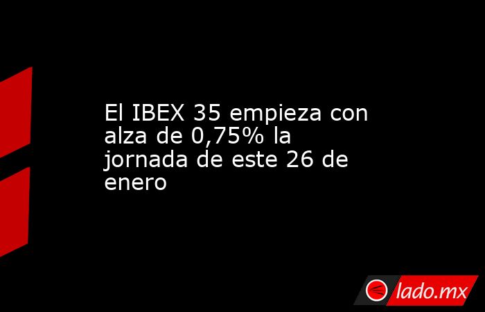 El IBEX 35 empieza con alza de 0,75% la jornada de este 26 de enero. Noticias en tiempo real