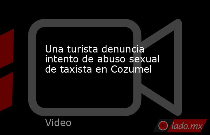 Una turista denuncia intento de abuso sexual de taxista en Cozumel. Noticias en tiempo real